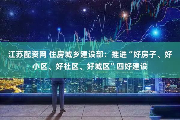 江苏配资网 住房城乡建设部：推进“好房子、好小区、好社区、好城区”四好建设