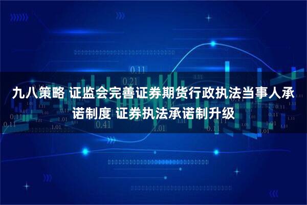 九八策略 证监会完善证券期货行政执法当事人承诺制度 证券执法承诺制升级