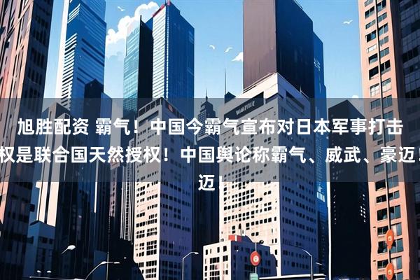 旭胜配资 霸气！中国今霸气宣布对日本军事打击权是联合国天然授权！中国舆论称霸气、威武、豪迈！