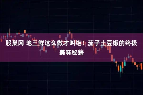 股巢网 地三鲜这么做才叫绝！茄子土豆椒的终极美味秘籍