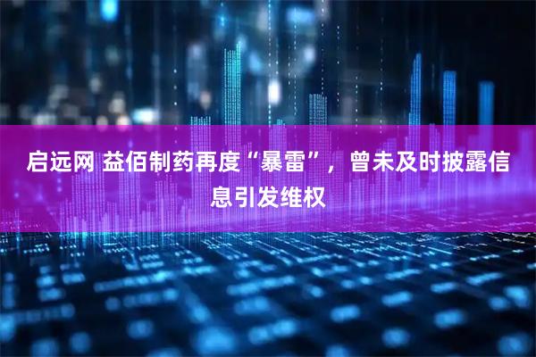 启远网 益佰制药再度“暴雷”，曾未及时披露信息引发维权