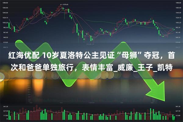 红海优配 10岁夏洛特公主见证“母狮”夺冠，首次和爸爸单独旅行，表情丰富_威廉_王子_凯特