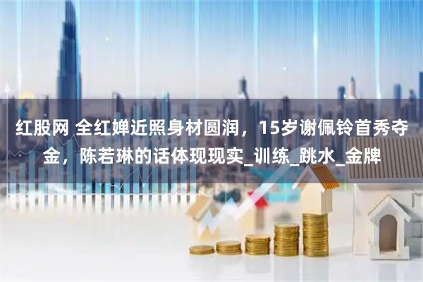 红股网 全红婵近照身材圆润，15岁谢佩铃首秀夺金，陈若琳的话体现现实_训练_跳水_金牌