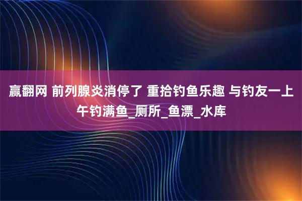 赢翻网 前列腺炎消停了 重拾钓鱼乐趣 与钓友一上午钓满鱼_厕所_鱼漂_水库
