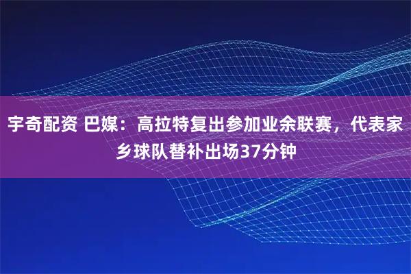 宇奇配资 巴媒：高拉特复出参加业余联赛，代表家乡球队替补出场37分钟