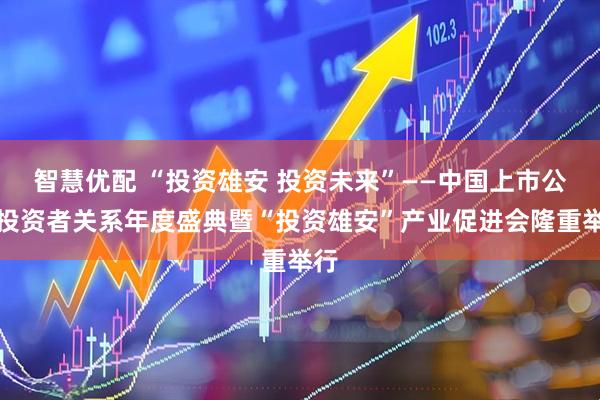 智慧优配 “投资雄安 投资未来”——中国上市公司投资者关系年度盛典暨“投资雄安”产业促进会隆重举行